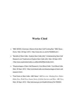 Works Cited


•   "BBC NEWS | Americas | Obama Ends Stem Cell Funding Ban." BBC News -

    Home. Web. 29 Sept. 2010. <http://news.bbc.co.uk/2/hi/7929690.stm>.

•   "Benefits of Stem Cells - Explore Stem Cells (UK)." Understanding Stem Cell

    Research and Treatments at Explore Stem Cells (UK). Web. 29 Sept. 2010.

    <http://www.explorestemcells.co.uk/BenefitsOfStemCells.html>.

•   "Disadvantages of Stem Cell Research | Cord Blood Cells." Cord Blood Cells.

    Web. 29 Sept. 2010. <http://cord-blood-cells.com/disadvantages-of-stem-cell-

    research.html>.

•   "Fast Facts on Stem Cells - ABC News." ABCNews.com - Breaking News, Politics,

    Online News, World News, Feature Stories, Celebrity Interviews and More - ABC News.

    Web. 29 Sept. 2010. <http://abcnews.go.com/Health/US/story?id=785936>.
 