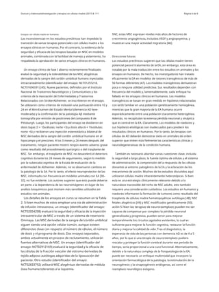 Duncan y ValenzuelaInvestigación y terapia con células madre (2017) 8: 111 Página 6 de 9
Ensayos con células madre en humanos SNC, estas MSC expresan niveles más altos de factores de
crecimiento angiogénicos, incluidos VEGF y angiopoyetina, y
muestran una mayor actividad migratoria [46].
Las inconsistencias en los estudios preclínicos han impedido la
transición de varias terapias potenciales con células madre a los
ensayos clínicos en humanos. Por el contrario, la evidencia de la
seguridad y eficacia de las terapias basadas en MSC en modelos
animales, combinada con la facilidad de manejo y aislamiento, ha
respaldado la aprobación de varios ensayos clínicos en humanos.
Un ensayo clínico de fase I abierto recientemente finalizado
evaluó la seguridad y la tolerabilidad de las MSC alogénicas
derivadas de la sangre del cordón umbilical humano inyectadas
intracranealmente (identificador del ensayo: NCT01297218,
NCT01696591) [45]. Nueve pacientes, definidos por el Instituto
Nacional de Trastornos Neurológicos y Comunicativos y los
criterios de la Asociación de Enfermedades y Trastornos
Relacionados con Stroke-Alzheimer, se inscribieron en el ensayo.
Se utilizaron como criterios de inclusión una puntuación entre 10 y
24 en el Mini-Examen del Estado Mental (demencia AD leve-
moderada) y la confirmación de la patología Aβ mediante
tomografía por emisión de positrones del compuesto B de
Pittsburgh. Luego, los participantes del ensayo se dividieron en
dosis bajas (3 × 106células; norte =3) y dosis alta (6 × 106células;
norte =6) y recibieron una inyección estereotáctica bilateral de
MSC derivadas de la sangre del cordón umbilical humano en el
hipocampo y el precúneo. A los 3 meses y 24 meses después del
tratamiento, ningún paciente mostró ningún evento adverso grave
como resultado del procedimiento quirúrgico o del trasplante de
MSC. Sin embargo, el trasplante de MSC no desaceleró el deterioro
cognitivo durante los 24 meses de seguimiento, según lo medido
por la subescala cognitiva de la Escala de evaluación de la
enfermedad de Alzheimer. Además, no se observaron cambios en
la patología de la EA. Por lo tanto, el efecto neuroprotector de las
MSC, informado con frecuencia en modelos animales con EA [30–
32], no fue evidente. Los autores sugieren que esto puede deberse
en parte a la dependencia de las neuroimágenes en lugar de los
análisis bioquímicos post mortem más sensibles utilizados en
estudios con animales.
Los detalles de los ensayos en curso se resumen en la Tabla
2. Si bien muchos de estos emplean una vía de administración
de infusión intravenosa, un ensayo (identificador del ensayo:
NCT02054208) evaluará la seguridad y eficacia de la inyección
intraventricular de MSC a través de un sistema de reservorio
Ommaya. Las MSC derivadas de la sangre del cordón umbilical
siguen siendo una opción celular común, aunque existen
diferencias clave con respecto al número de células, el número
de dosis y el programa de dosis. Dos ensayos separados,
ambos actualmente en proceso de reclutamiento, utilizarán
fuentes alternativas de MSC. Un ensayo (identificador del
ensayo: NCT02912169) evaluará la seguridad y la eficacia de
las células de la fracción vascular del estroma derivadas de
tejido adiposo autólogas adquiridas de la liposucción del
paciente. Otro estudio (identificador del ensayo:
NCT02833792) utilizará MSC alogénicas derivadas de médula
ósea humana tolerantes a la isquemia.
Direcciones futuras
Los estudios preclínicos sugieren que las células madre tienen
potencial para el tratamiento de la EA; sin embargo, esta área es
notable por la mala traducción entre los estudios en animales y los
ensayos en humanos. De hecho, los investigadores han tratado
eficazmente la DA en modelos de ratones transgénicos de más de
50 formas diferentes [47]. Los modelos transgénicos demuestran
poca o ninguna utilidad predictiva. Sus resultados dependen con
frecuencia del modelo y, lamentablemente, cada enfoque ha
fallado en los ensayos clínicos en humanos. Los modelos
transgénicos se basan en gran medida en hipótesis relacionadas
con la EA familiar en una población genéticamente homogénea,
mientras que la gran mayoría de la EA humana ocurre
esporádicamente entre una población claramente heterogénea.
Además, no recapitulan la extensa pérdida neuronal y sináptica
que es central en la EA. Claramente, Los modelos de roedores y
sus hipótesis etiológicas son inadecuados para predecir los
resultados clínicos en humanos. Por lo tanto, las terapias con
células de AD deberán demostrar éxito en animales de orden
superior que imiten más fielmente las características clínicas y
neurodegenerativas de la condición humana.
También es necesario abordar varias cuestiones clave, incluida
la seguridad a largo plazo, la fuente óptima de células y el sistema
de administración, la comprensión de la respuesta de las células
donantes al entorno patogénico de la EA y la aclaración de los
mecanismos de acción. Muchos de los estudios discutidos aquí
utilizaron células madre inherentemente heterotópicas. Si bien
esta es una estrategia clínicamente relevante debido a la
naturaleza inaccesible del nicho de NSC adulto, esto también
requiere una consideración cuidadosa. Los estudios en humanos y
roedores informaron la formación de tumores como resultado del
trasplante de células madre hematopoyéticas autólogas [48], NSC
fetales alogénicos [49] y MSC modificados genéticamente [50].
ación Si bien las terapias de neuroreemplazo pueden no ser
capaces de compensar por completo la pérdida neuronal
generalizada y progresiva, pueden servir para mejorar
temporalmente los circuitos agotados existentes, lo cual es
suficiente para mejorar la función cognitiva, restaurar la función
diaria y mejorar la calidad de vida. Tras el diagnóstico, la
esperanza de vida de las personas con demencia AD es de 4 a 5
años, por lo que si una terapia de neuroreemplazo pudiera
rescatar y proteger la función cerebral durante ese período de
tiempo, sería proporcional a una cura funcional. Alternativamente,
debido a la naturaleza compleja de la fisiopatología de la EA,
puede ser necesario un enfoque multimodal que incorpore la
orientación farmacológica de la patología, la estimulación de la
neurogénesis y la sinaptogénesis endógenas, así como el
reemplazo neurológico exógeno.
 