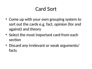Card Sort
• Come up with your own grouping system to
sort out the cards e.g. fact, opinion (for and
against) and theory
• Select the most important card from each
section
• Discard any irrelevant or weak arguments/
facts
 