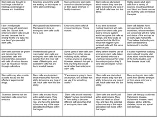 Stem cells are thought to
hold huge potential for
treating a wide range of
disease and disabilities
Scientists around the world
are working on techniques to
refine stem cell therapy.
Many embryonic stem cells
come from aborted embryos
or from spare embryos in
fertility treatment.
Stem cells are pluripotent
which means they have the
ability to become any type of
cell. Adult cells have lost this
ability.
Highly plastic adult stem
cells from a variety of
sources, including umbilical
cord blood and bone marrow,
are routinely used in medical
therapies.
I don’t mind people
researching with adult stem
cells. But I do not think
embryonic stem cells should
be used because that is
ending the life of a baby. No-
one dies if you use adult
stem cells.
My husband has Alzheimer’s.
The research done on
embryonic stem cells could
find a cure.
Embryonic stem cells kill
innocent embryos. This is
murder.
If you were to receive
medical treatment with cells
grown from stem cells, your
body’s immune system
would recognise the cells as
foreign, and they would be
rejected and die. But this
would not happen if you
received cells with the same
genes as you.
Stem cell debates have
reinvigorated the pro-life
movement, whose members
are concerned with the rights
and status of the embryo as
an early-aged human life.
They believe that embryonic
stem cell research is
tantamount to murder
Stem cells can now be grown
and transformed into
specialised cells with
characteristics consistent
with cells of various tissues
such as muscles or nerves
through cell culture
The two broad types of
mammalian stem cells are:
embryonic stem cells that are
isolated from the inner cell
mass of blastocysts, and
adult stem cells that are
found in adult tissues.
Some types of stem cells can
be taken from other places,
including adults, without
‘hurting’ anyone or anything.
However, research has yet to
find any-thing that would
work better than embryonic
stem cells.
Many believe that the use of
embryonic stem cells, taken
from aborted embryos is
unethical, because they view
the embryos just as they’d
view fully developed human
corpses.
It is also hoped that studying
stem cells will provide vital
clues about how the tissues
of the body develop, and
how disease takes hold.
Stem cells may also provide
a useful way to test the
effects of experimental
drugs.
Stem cells are pluripotent
which means they have the
ability to become any type of
cell. Adult cells have lost this
ability.
"If someone is going to have
an abortion, isn’t it better that
we use it for something
useful?"
Stem cells are pluripotent
which means they have the
ability to become any type of
cell. Adult cells have lost this
ability.
Many embryonic stem cells
come from aborted embryos
or from spare embryos in
fertility treatment.
Scientists believe that the
best stem cells come from
embryos
Stem cells are also found
within adult organs. They
have not taken on a final
role, and have the potential
to become any of the major
specialised cell types within
that organ.
Stem cells are still relatively
“plastic” but are more limited
in their ability to become
different cell types than that
of embryonic stem cells.
Stem cells are also found
within adult organs. They
have not taken on a final
role, and have the potential
to become any of the major
specialised cell types within
that organ.
Stem cell therapy could treat
Parkinson's disease,
Alzheimer's disease, heart
disease, stroke, arthritis,
diabetes, burns and spinal
cord damage.
 