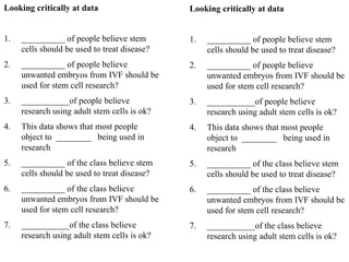Looking critically at data
1. __________ of people believe stem
cells should be used to treat disease?
2. __________ of people believe
unwanted embryos from IVF should be
used for stem cell research?
3. ___________of people believe
research using adult stem cells is ok?
4. This data shows that most people
object to ________ being used in
research
5. __________ of the class believe stem
cells should be used to treat disease?
6. __________ of the class believe
unwanted embryos from IVF should be
used for stem cell research?
7. ___________of the class believe
research using adult stem cells is ok?
Looking critically at data
1. __________ of people believe stem
cells should be used to treat disease?
2. __________ of people believe
unwanted embryos from IVF should be
used for stem cell research?
3. ___________of people believe
research using adult stem cells is ok?
4. This data shows that most people
object to ________ being used in
research
5. __________ of the class believe stem
cells should be used to treat disease?
6. __________ of the class believe
unwanted embryos from IVF should be
used for stem cell research?
7. ___________of the class believe
research using adult stem cells is ok?
 