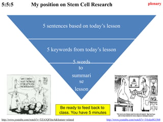 5:5:5 My position on Stem Cell Research
http://www.youtube.com/watch?v=TZA3QFliteA&feature=related http://www.youtube.com/watch?v=3Axkn8G18t8
5 sentences based on today’s lesson
5 keywords from today’s lesson
5 words
to
summari
se
lesson
plenary
Be ready to feed back to
class. You have 5 minutes
 
