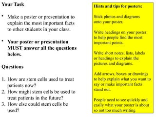 Your Task
• Make a poster or presentation to
explain the most important facts
to other students in your class.
• Your poster or presentation
MUST answer all the questions
below.
Questions
1. How are stem cells used to treat
patients now?
2. How might stem cells be used to
treat patients in the future?
3. How else could stem cells be
used?
Hints and tips for posters:
Stick photos and diagrams
onto your poster.
Write headings on your poster
to help people find the most
important points.
Write short notes, lists, labels
or headings to explain the
pictures and diagrams.
Add arrows, boxes or drawings
to help explain what you want to
say or make important facts
stand out.
People need to see quickly and
easily what your poster is about
so not too much writing
 