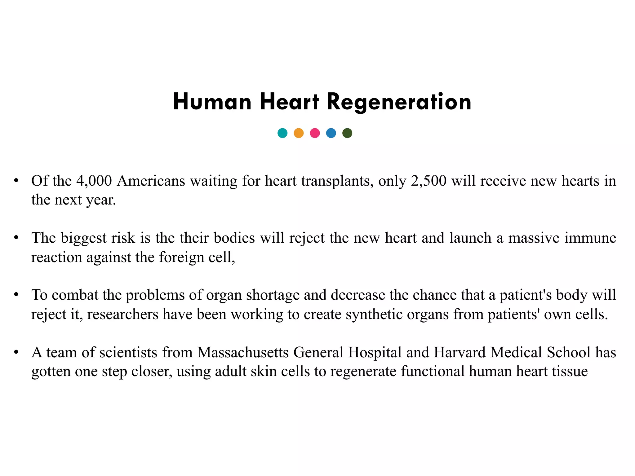 Human Heart Regeneration
• Of the 4,000 Americans waiting for heart transplants, only 2,500 will receive new hearts in
the next year.
• The biggest risk is the their bodies will reject the new heart and launch a massive immune
reaction against the foreign cell,
• To combat the problems of organ shortage and decrease the chance that a patient's body will
reject it, researchers have been working to create synthetic organs from patients' own cells.
• A team of scientists from Massachusetts General Hospital and Harvard Medical School has
gotten one step closer, using adult skin cells to regenerate functional human heart tissue
 