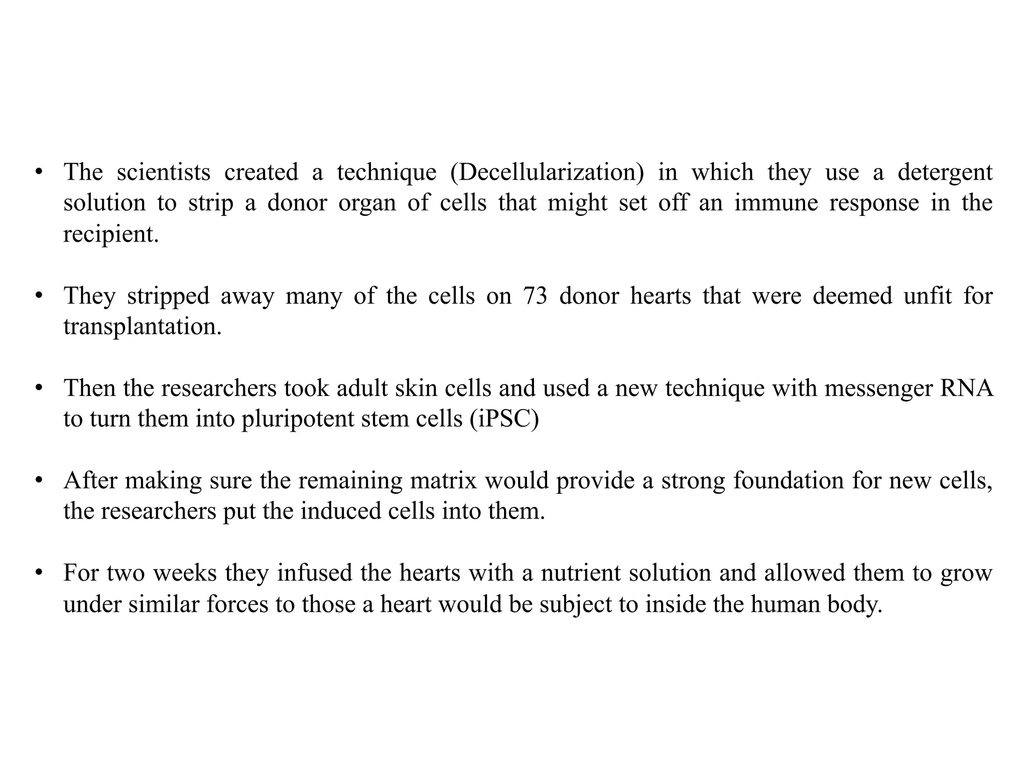 • The scientists created a technique (Decellularization) in which they use a detergent
solution to strip a donor organ of cells that might set off an immune response in the
recipient.
• They stripped away many of the cells on 73 donor hearts that were deemed unfit for
transplantation.
• Then the researchers took adult skin cells and used a new technique with messenger RNA
to turn them into pluripotent stem cells (iPSC)
• After making sure the remaining matrix would provide a strong foundation for new cells,
the researchers put the induced cells into them.
• For two weeks they infused the hearts with a nutrient solution and allowed them to grow
under similar forces to those a heart would be subject to inside the human body.
 