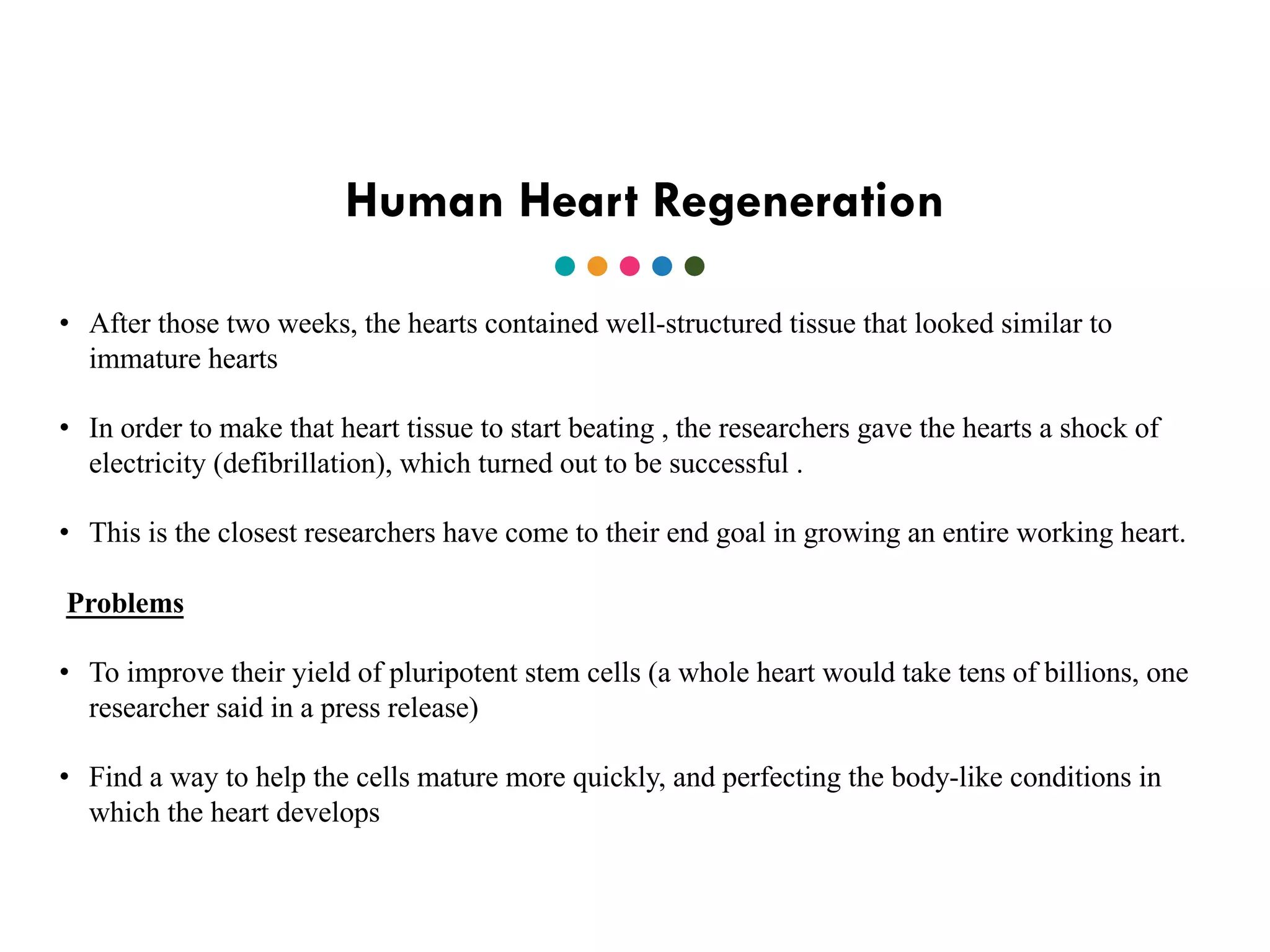 Human Heart Regeneration
• After those two weeks, the hearts contained well-structured tissue that looked similar to
immature hearts
• In order to make that heart tissue to start beating , the researchers gave the hearts a shock of
electricity (defibrillation), which turned out to be successful .
• This is the closest researchers have come to their end goal in growing an entire working heart.
Problems
• To improve their yield of pluripotent stem cells (a whole heart would take tens of billions, one
researcher said in a press release)
• Find a way to help the cells mature more quickly, and perfecting the body-like conditions in
which the heart develops
 
