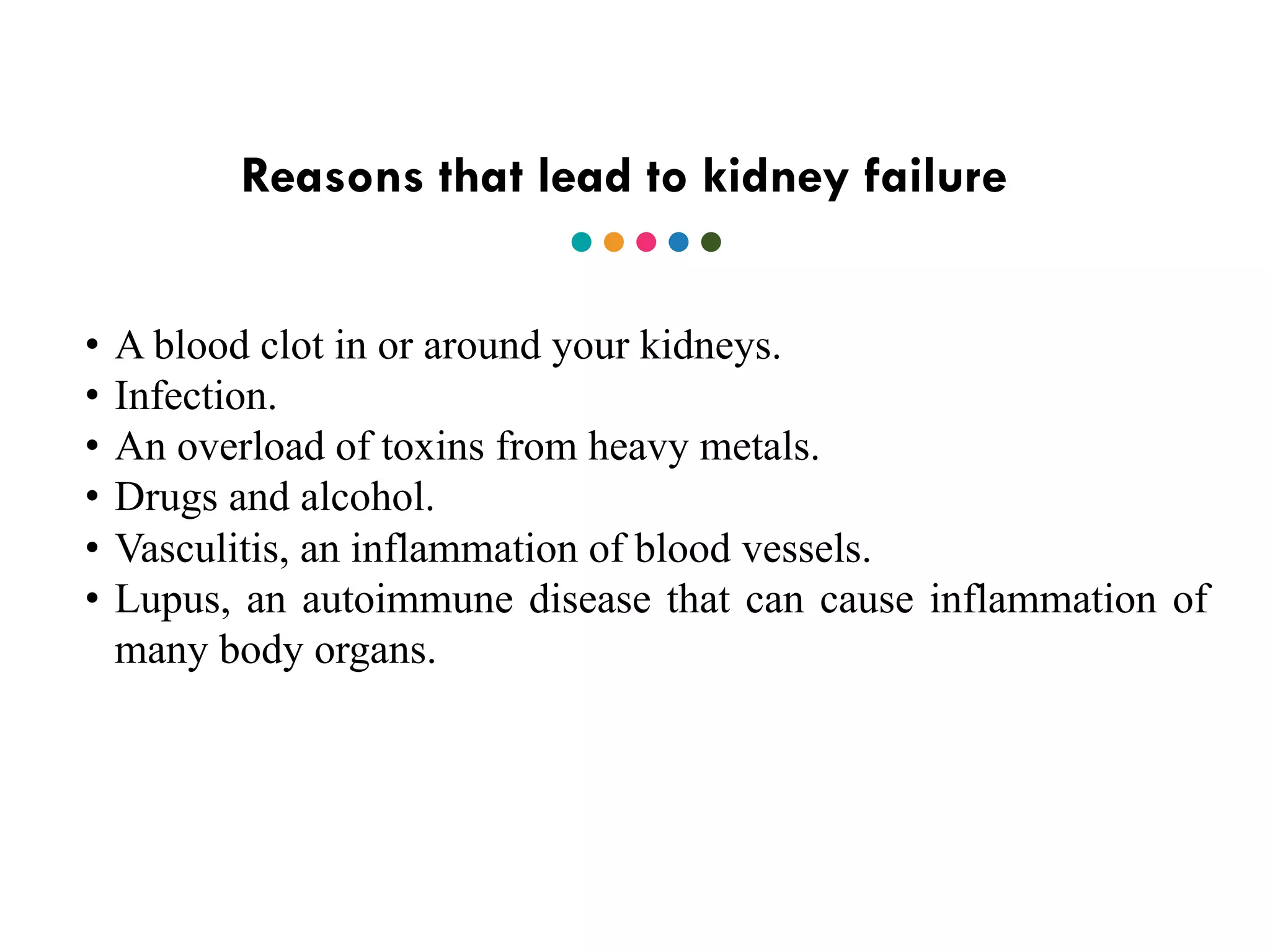 Reasons that lead to kidney failure
• A blood clot in or around your kidneys.
• Infection.
• An overload of toxins from heavy metals.
• Drugs and alcohol.
• Vasculitis, an inflammation of blood vessels.
• Lupus, an autoimmune disease that can cause inflammation of
many body organs.
 