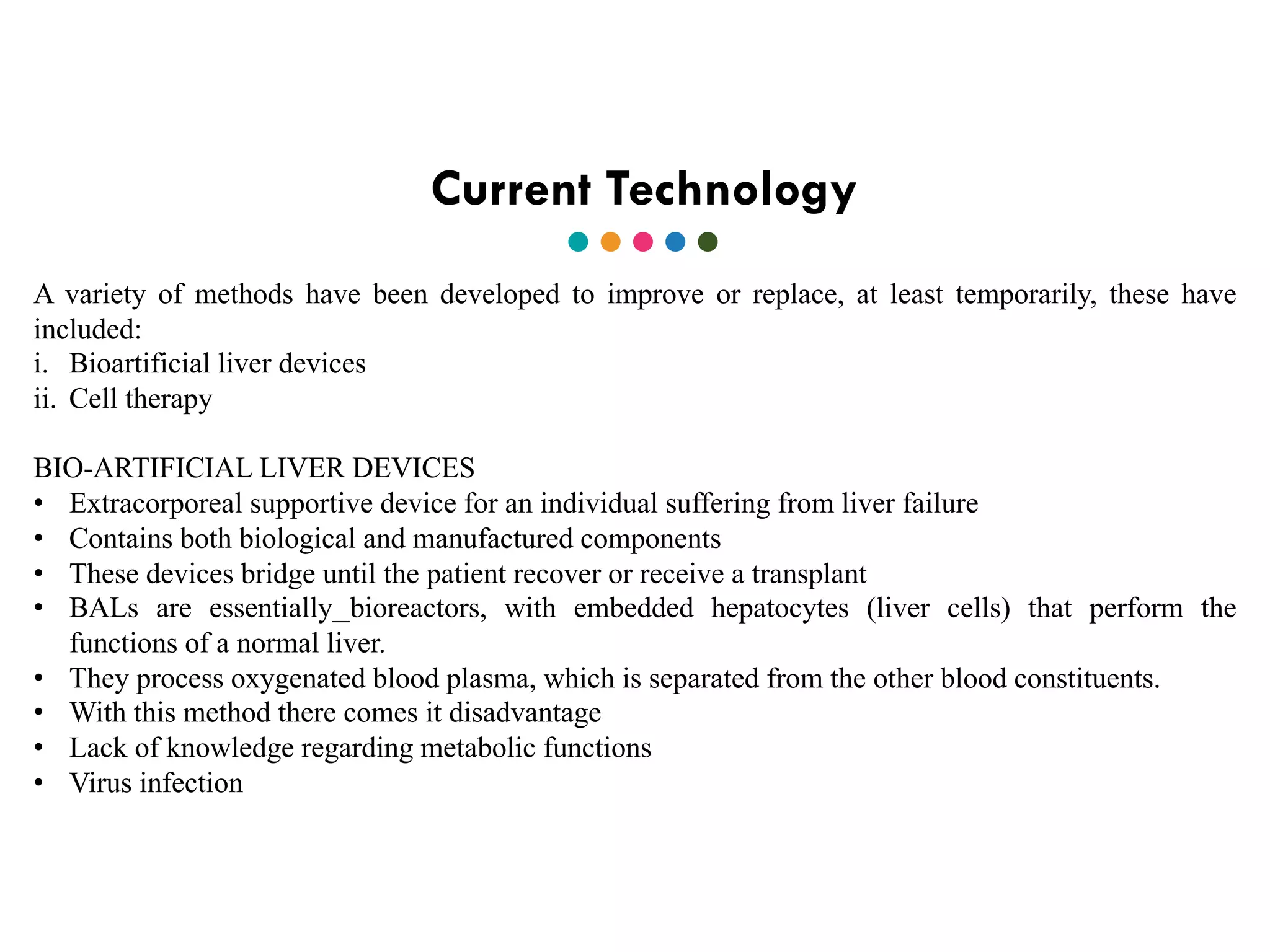 Current Technology
A variety of methods have been developed to improve or replace, at least temporarily, these have
included:
i. Bioartificial liver devices
ii. Cell therapy
BIO-ARTIFICIAL LIVER DEVICES
• Extracorporeal supportive device for an individual suffering from liver failure
• Contains both biological and manufactured components
• These devices bridge until the patient recover or receive a transplant
• BALs are essentially bioreactors, with embedded hepatocytes (liver cells) that perform the
functions of a normal liver.
• They process oxygenated blood plasma, which is separated from the other blood constituents.
• With this method there comes it disadvantage
• Lack of knowledge regarding metabolic functions
• Virus infection
 