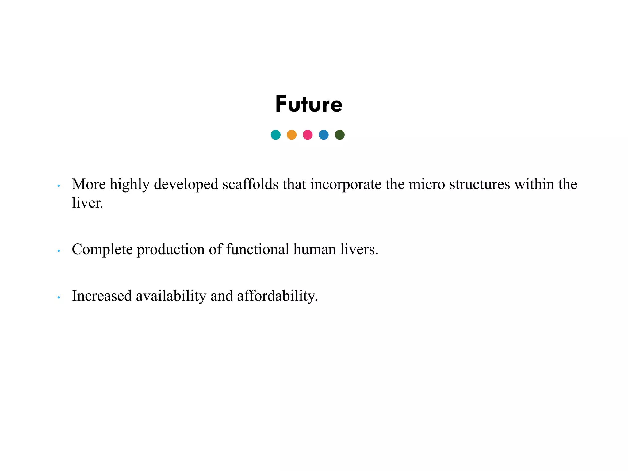 Future
• More highly developed scaffolds that incorporate the micro structures within the
liver.
• Complete production of functional human livers.
• Increased availability and affordability.
 