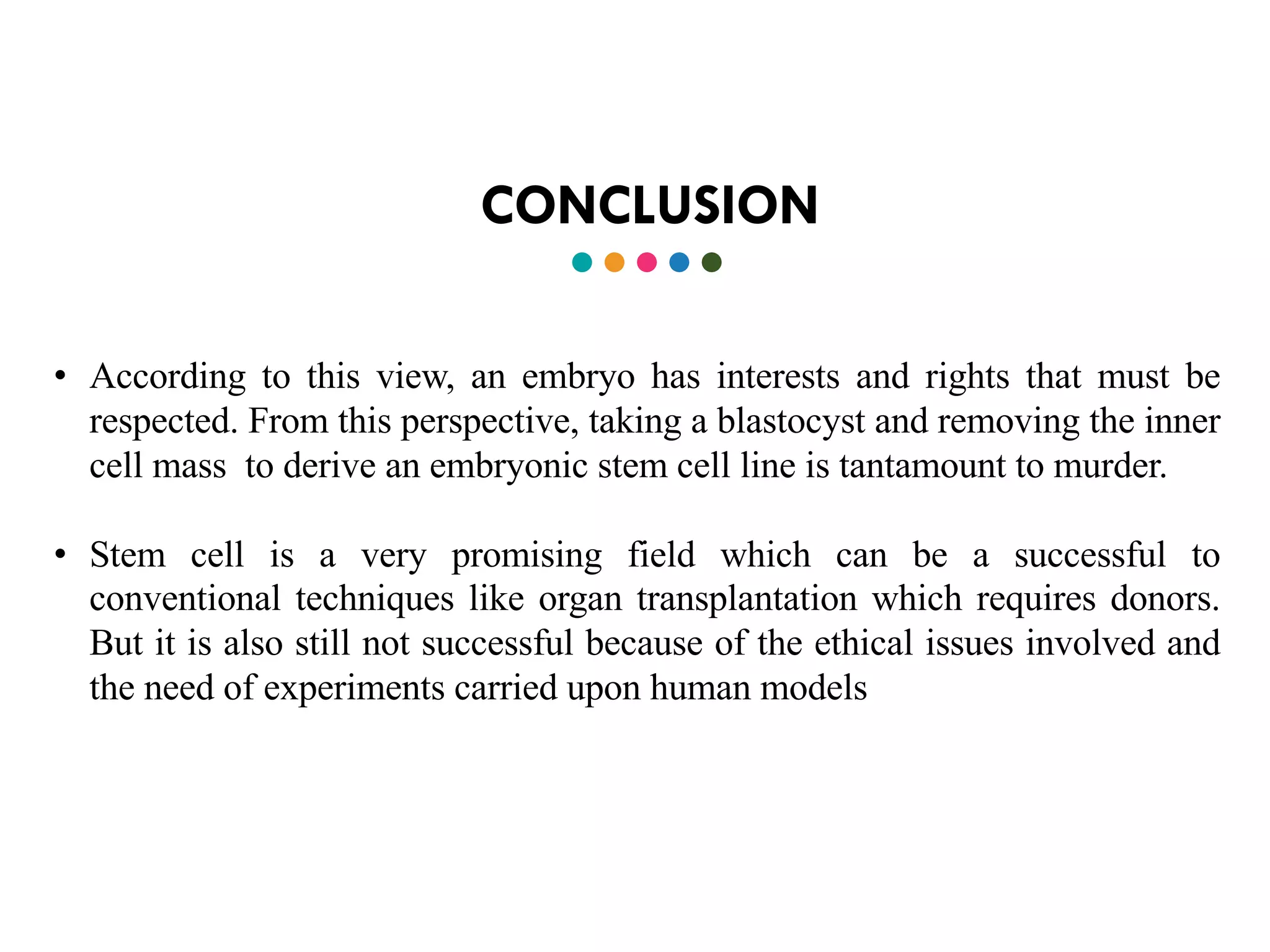 CONCLUSION
• According to this view, an embryo has interests and rights that must be
respected. From this perspective, taking a blastocyst and removing the inner
cell mass to derive an embryonic stem cell line is tantamount to murder.
• Stem cell is a very promising field which can be a successful to
conventional techniques like organ transplantation which requires donors.
But it is also still not successful because of the ethical issues involved and
the need of experiments carried upon human models
 
