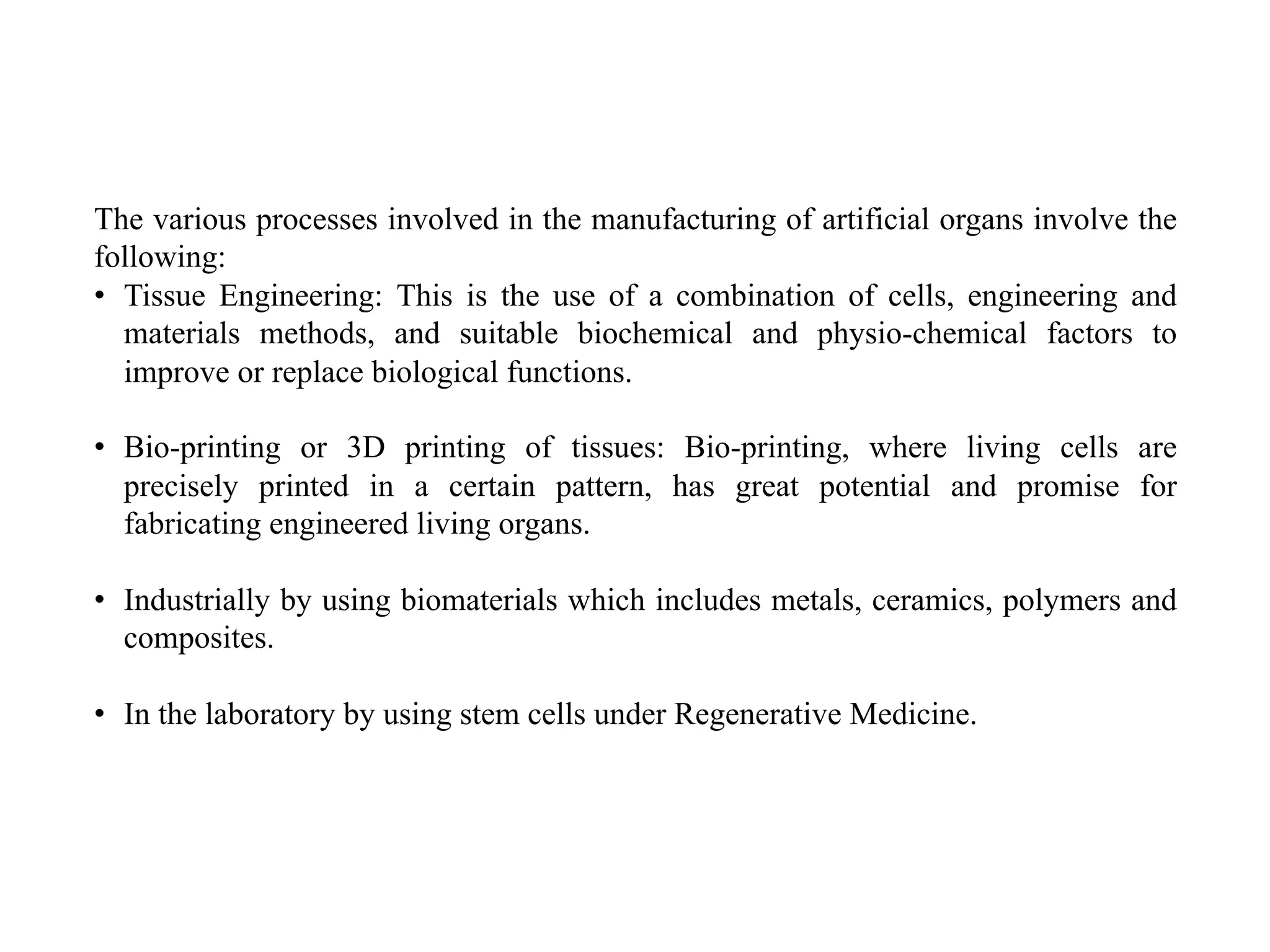 The various processes involved in the manufacturing of artificial organs involve the
following:
• Tissue Engineering: This is the use of a combination of cells, engineering and
materials methods, and suitable biochemical and physio-chemical factors to
improve or replace biological functions.
• Bio-printing or 3D printing of tissues: Bio-printing, where living cells are
precisely printed in a certain pattern, has great potential and promise for
fabricating engineered living organs.
• Industrially by using biomaterials which includes metals, ceramics, polymers and
composites.
• In the laboratory by using stem cells under Regenerative Medicine.
 