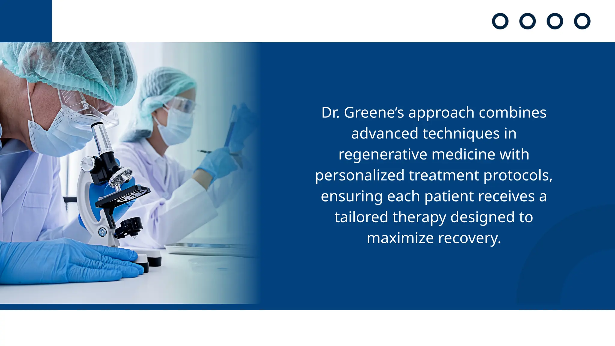 Dr. Greene’s approach combines
advanced techniques in
regenerative medicine with
personalized treatment protocols,
ensuring each patient receives a
tailored therapy designed to
maximize recovery.