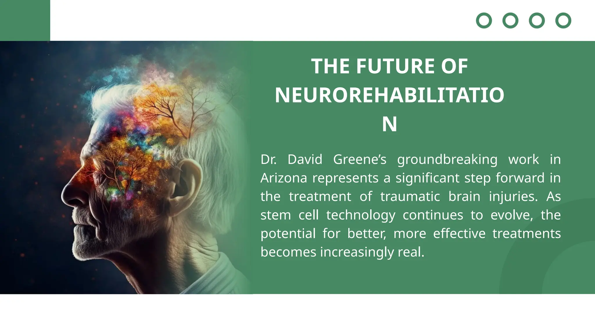 THE FUTURE OF
NEUROREHABILITATIO
N
Dr. David Greene’s groundbreaking work in
Arizona represents a significant step forward in
the treatment of traumatic brain injuries. As
stem cell technology continues to evolve, the
potential for better, more effective treatments
becomes increasingly real.
