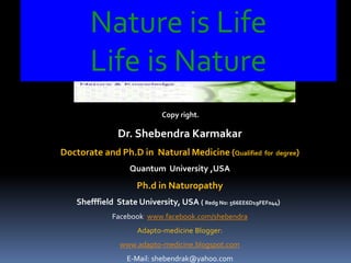 Nature is Life
Life is Nature
Copy right.
Dr. Shebendra Karmakar
Doctorate and Ph.D in Natural Medicine (Qualified for degree)
Quantum University ,USA
Ph.d in Naturopathy
Shefffield State University, USA ( Redg No: 566EE6D19FEF044)
Facebook: www.facebook.com/shebendra
Adapto-medicine Blogger:
www.adapto-medicine.blogspot.com
E-Mail: shebendrak@yahoo.com
 