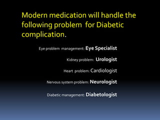 Modern medication will handle the
following problem for Diabetic
complication.
Eye problem management: Eye Specialist
Kidney problem: Urologist
Heart problem: Cardiologist
Nervous system problem: Neurologist
Diabetic management: Diabetologist
 