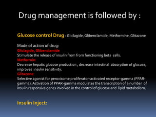 Drug management is followed by :
Glucose control Drug : Gliclagide,Glibenclamide, Metformine, Glitazone
Mode of action of drug:
Gliclagide, Glibenclamide
Stimulate the release of insulin from from functioning beta cells.
Metformin:
Decrease hepatic glucose production , decrease intestinal absorption of glucose,
improves insulin sensitivity.
Glitazone:
Selective agonist for peroxisome proliferator-activated receptor-gamma (PPAR-
gamma). Activation of PPAR-gamma modulates the transcription of a number of
insulin responsive genes involved in the control of glucose and lipid metabolism.
Insulin Inject:
 