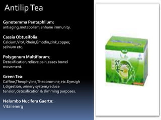 Gynotemma Pentaphllum:
antiaging,metabolism,enhane immunity.
Cassia Obtusifolia:
Calcium,VitA,Rhein,Emodin,zink,copper,
selnium etc.
Polygonum Multiflorum;
Detoxification,relieve pain,eases bowel
movement.
GreenTea:
Caffine,Theophyline,Theobromine,etc.Eyesigh
t,digestion, urinery system,reduce
tension,detoxification & slimming purposes.
Nelumbo NuciferaGaertn:
Vital energ
AntilipTea
 