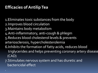 Efficacies of AntilipTea
1.Eliminates toxic substances from the body
2.Improves blood circulation
3.Maintains body metabolism
4.Anti-inflammatory, anti-cough & phlegm
5.Reduces blood cholesterol levels & prevents
arteriosclerosis, hypercholesterolemia
6.Inhibits the formation of fatty acids, reduces blood
triglycerides and helps preventing coronary artery disease
(CAD)
7.Stimulates nervous system and has diuretic and
bactericidal effect
.
 