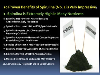 10 Proven Benefits of Spirulina (No. 1 isVery Impressive)
1. Spirulina is Extremely High in Many Nutrients
2. Spirulina Has Powerful Antioxidant and
Anti-inflammatory Properties
3. Spirulina Can Lower LDL andTriglyceride Levels
4. Spirulina Protects LDL Cholesterol From
Becoming Oxidized
5. Spirulina Appears to Have Anti-Cancer Properties,
Especially Against Oral Cancer
6. Studies ShowThat it May Reduce Blood Pressure
7. Spirulina Improves Symptoms of Allergic Rhinitis
8. Spirulina May be Effective Against Anemia
9. Muscle Strength and Endurance May Improve
10. Spirulina May Help With Blood Sugar Control
 