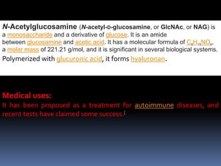 N-Acetylglucosamine (N-acetyl-D-glucosamine, or GlcNAc, or NAG) is
a monosaccharide and a derivative of glucose. It is an amide
between glucosamine and acetic acid. It has a molecular formula of C8H15NO6,
a molar mass of 221.21 g/mol, and it is significant in several biological systems.
Polymerized with glucuronic acid, it forms hyaluronan.
Medical uses:
It has been proposed as a treatment for autoimmune diseases, and
recent tests have claimed some success.[
 