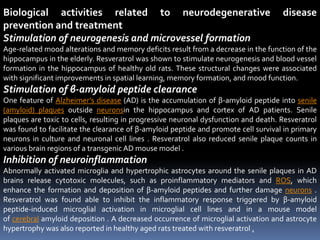 Biological activities related to neurodegenerative disease
prevention and treatment
Stimulation of neurogenesis and microvessel formation
Age-related mood alterations and memory deficits result from a decrease in the function of the
hippocampus in the elderly. Resveratrol was shown to stimulate neurogenesis and blood vessel
formation in the hippocampus of healthy old rats. These structural changes were associated
with significant improvements in spatial learning, memory formation, and mood function.
Stimulation of β-amyloid peptide clearance
One feature of Alzheimer’s disease (AD) is the accumulation of β-amyloid peptide into senile
(amyloid) plaques outside neuronsin the hippocampus and cortex of AD patients. Senile
plaques are toxic to cells, resulting in progressive neuronal dysfunction and death. Resveratrol
was found to facilitate the clearance of β-amyloid peptide and promote cell survival in primary
neurons in culture and neuronal cell lines . Resveratrol also reduced senile plaque counts in
various brain regions of a transgenic AD mouse model .
Inhibition of neuroinflammation
Abnormally activated microglia and hypertrophic astrocytes around the senile plaques in AD
brains release cytotoxic molecules, such as proinflammatory mediators and ROS, which
enhance the formation and deposition of β-amyloid peptides and further damage neurons .
Resveratrol was found able to inhibit the inflammatory response triggered by β-amyloid
peptide-induced microglial activation in microglial cell lines and in a mouse model
of cerebral amyloid deposition . A decreased occurrence of microglial activation and astrocyte
hypertrophy was also reported in healthy aged rats treated with resveratrol .
 
