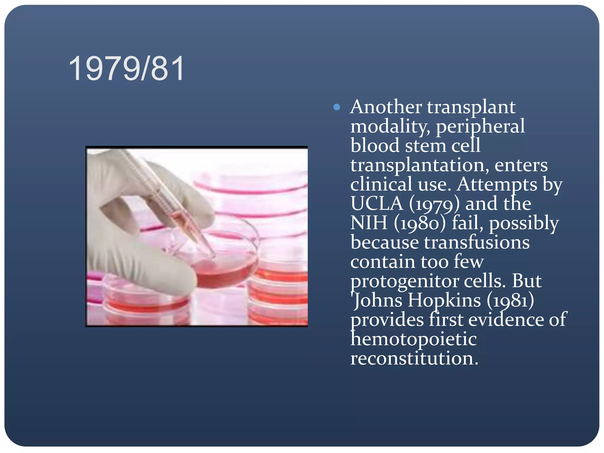1979/81
 Another transplant
modality, peripheral
blood stem cell
transplantation, enters
clinical use. Attempts by
UCLA (1979) and the
NIH (1980) fail, possibly
because transfusions
contain too few
protogenitor cells. But
'Johns Hopkins (1981)
provides first evidence of
hemotopoietic
reconstitution.
 