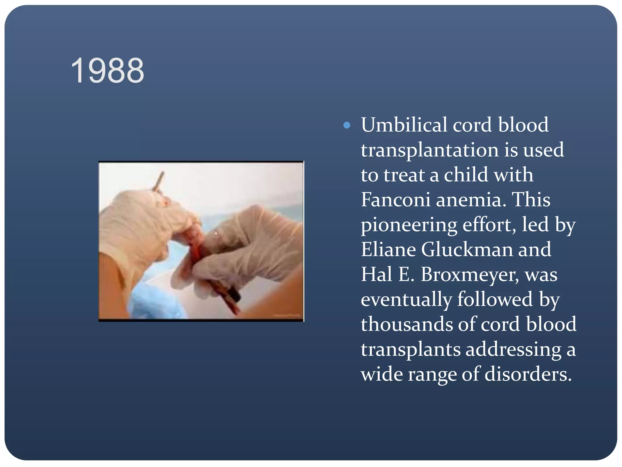 1988
 Umbilical cord blood
transplantation is used
to treat a child with
Fanconi anemia. This
pioneering effort, led by
Eliane Gluckman and
Hal E. Broxmeyer, was
eventually followed by
thousands of cord blood
transplants addressing a
wide range of disorders.
 
