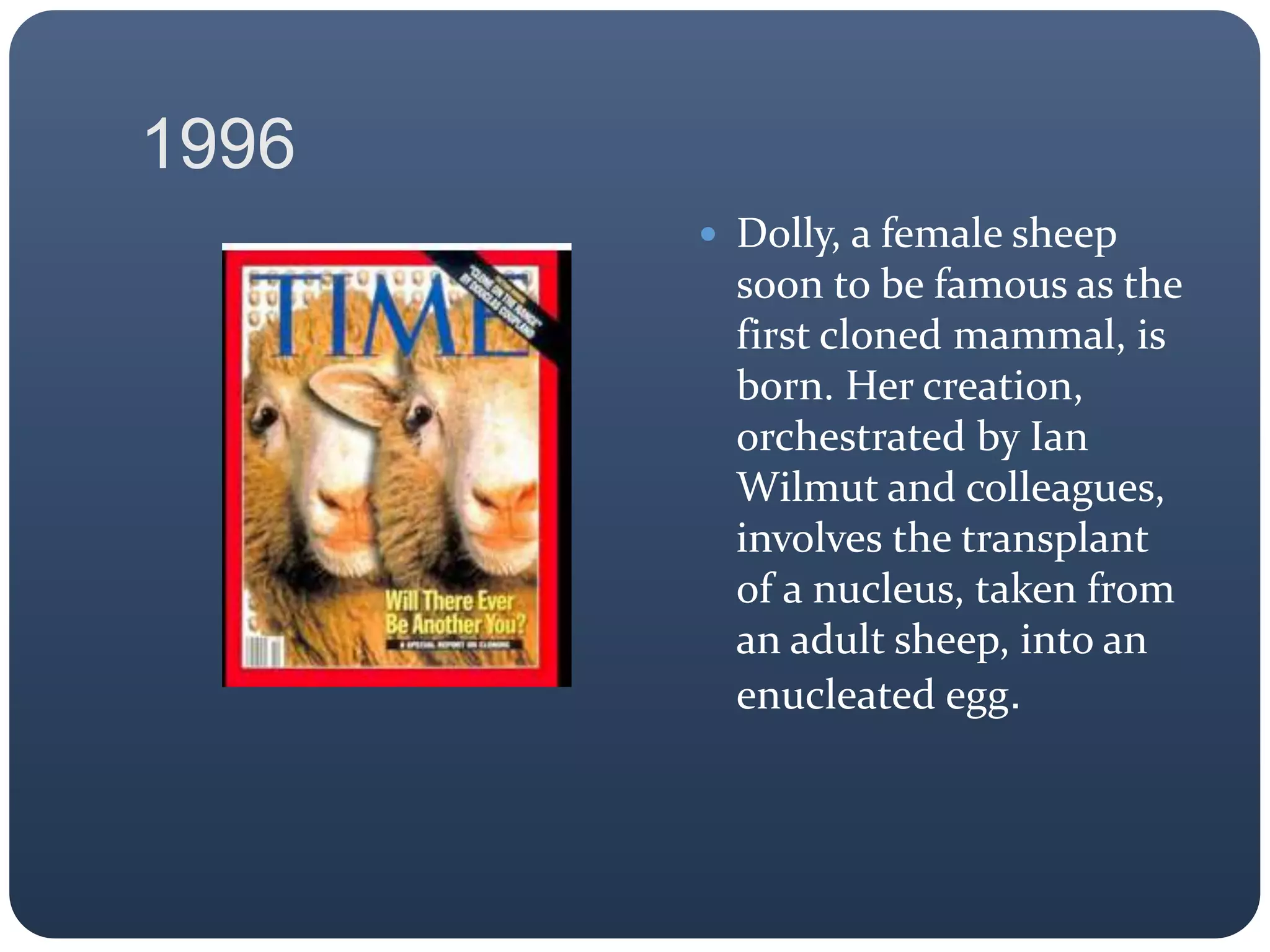 1996
 Dolly, a female sheep
soon to be famous as the
first cloned mammal, is
born. Her creation,
orchestrated by Ian
Wilmut and colleagues,
involves the transplant
of a nucleus, taken from
an adult sheep, into an
enucleated egg.
 