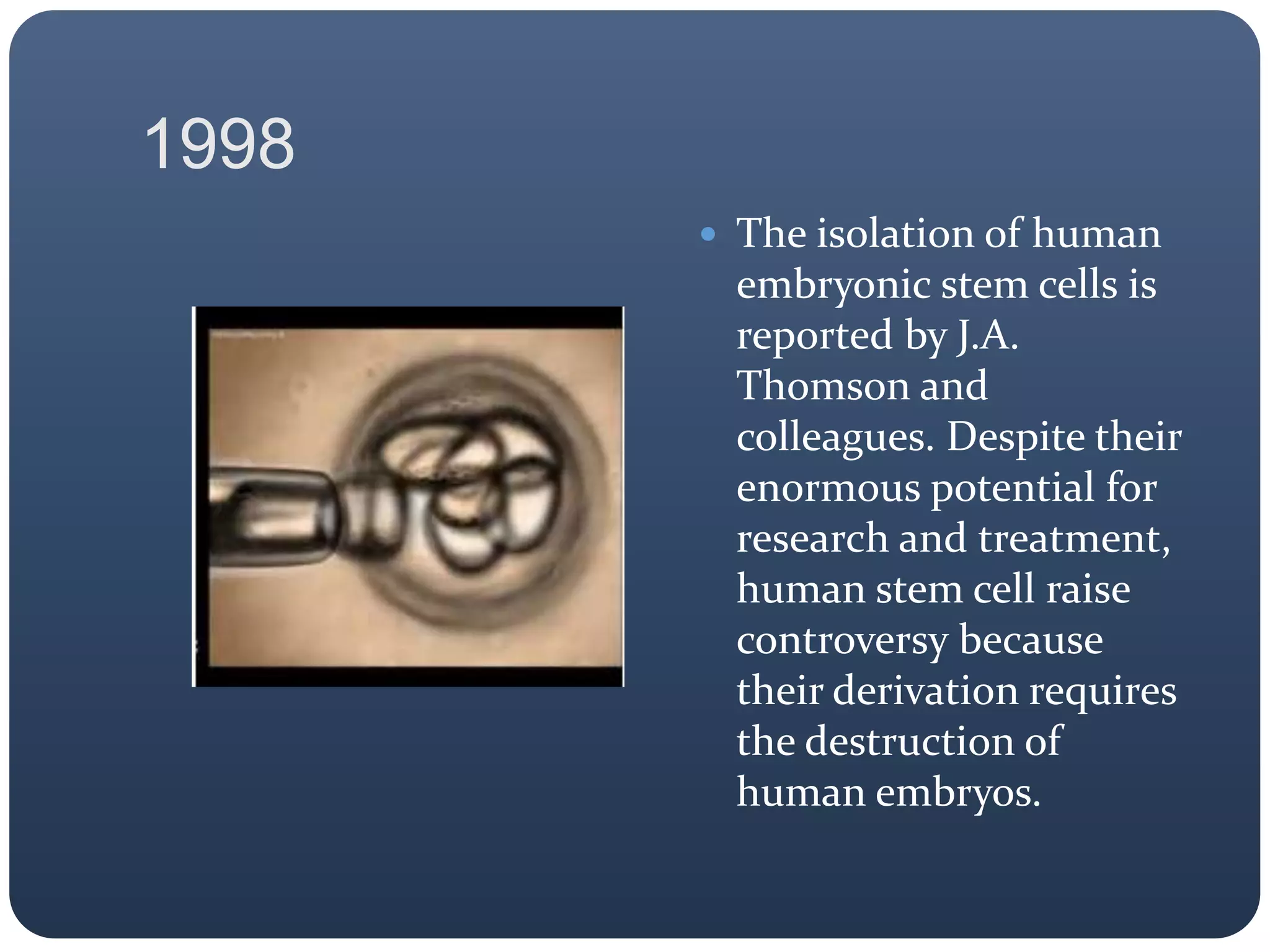 1998
 The isolation of human
embryonic stem cells is
reported by J.A.
Thomson and
colleagues. Despite their
enormous potential for
research and treatment,
human stem cell raise
controversy because
their derivation requires
the destruction of
human embryos.
 