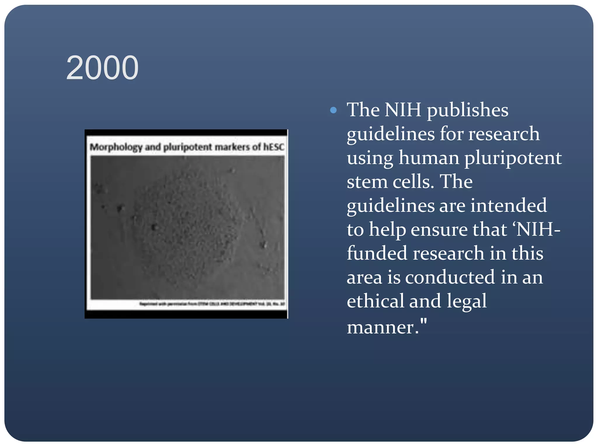 2000
 The NIH publishes
guidelines for research
using human pluripotent
stem cells. The
guidelines are intended
to help ensure that ‘NIH-
funded research in this
area is conducted in an
ethical and legal
manner."
 