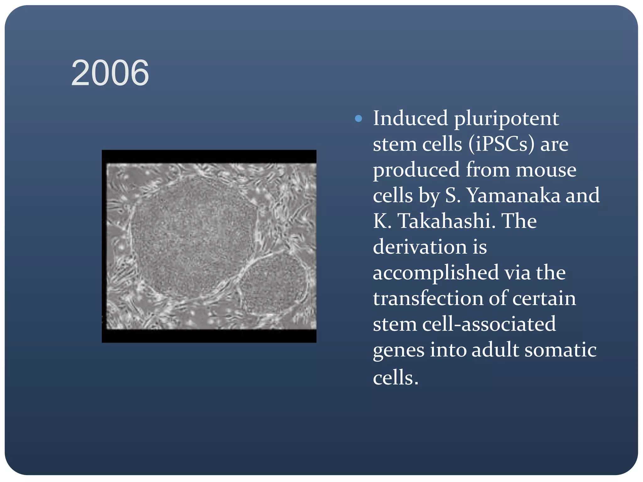 2006
 Induced pluripotent
stem cells (iPSCs) are
produced from mouse
cells by S. Yamanaka and
K. Takahashi. The
derivation is
accomplished via the
transfection of certain
stem cell-associated
genes into adult somatic
cells.
 