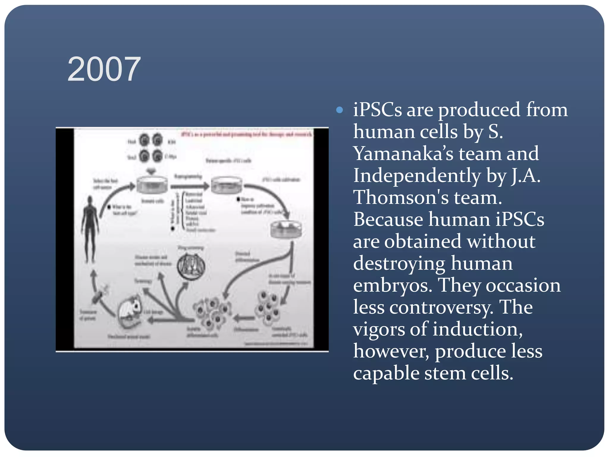 2007
 iPSCs are produced from
human cells by S.
Yamanaka’s team and
Independently by J.A.
Thomson's team.
Because human iPSCs
are obtained without
destroying human
embryos. They occasion
less controversy. The
vigors of induction,
however, produce less
capable stem cells.
 