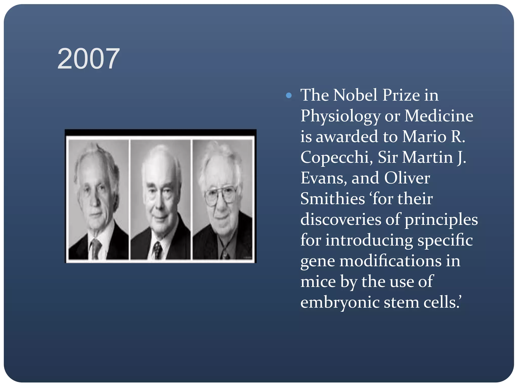 2007
 The Nobel Prize in
Physiology or Medicine
is awarded to Mario R.
Copecchi, Sir Martin J.
Evans, and Oliver
Smithies ‘for their
discoveries of principles
for introducing speciﬁc
gene modiﬁcations in
mice by the use of
embryonic stem cells.’
 