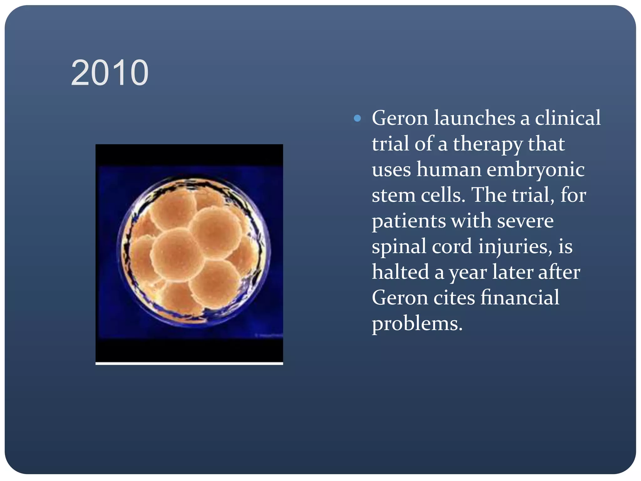 2010
 Geron launches a clinical
trial of a therapy that
uses human embryonic
stem cells. The trial, for
patients with severe
spinal cord injuries, is
halted a year later after
Geron cites ﬁnancial
problems.
 