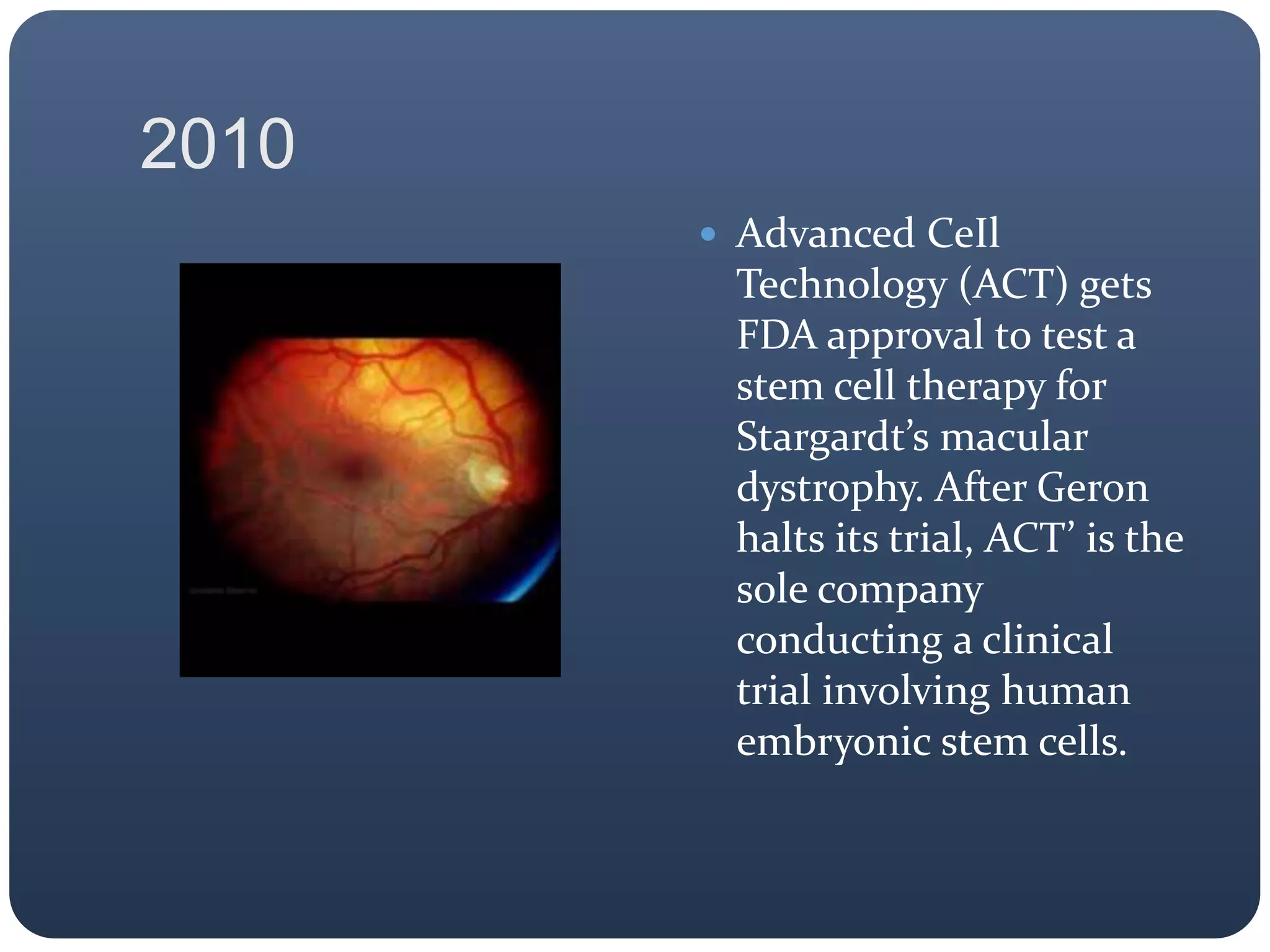 2010
 Advanced CeIl
Technology (ACT) gets
FDA approval to test a
stem cell therapy for
Stargardt’s macular
dystrophy. After Geron
halts its trial, ACT’ is the
sole company
conducting a clinical
trial involving human
embryonic stem cells.
 