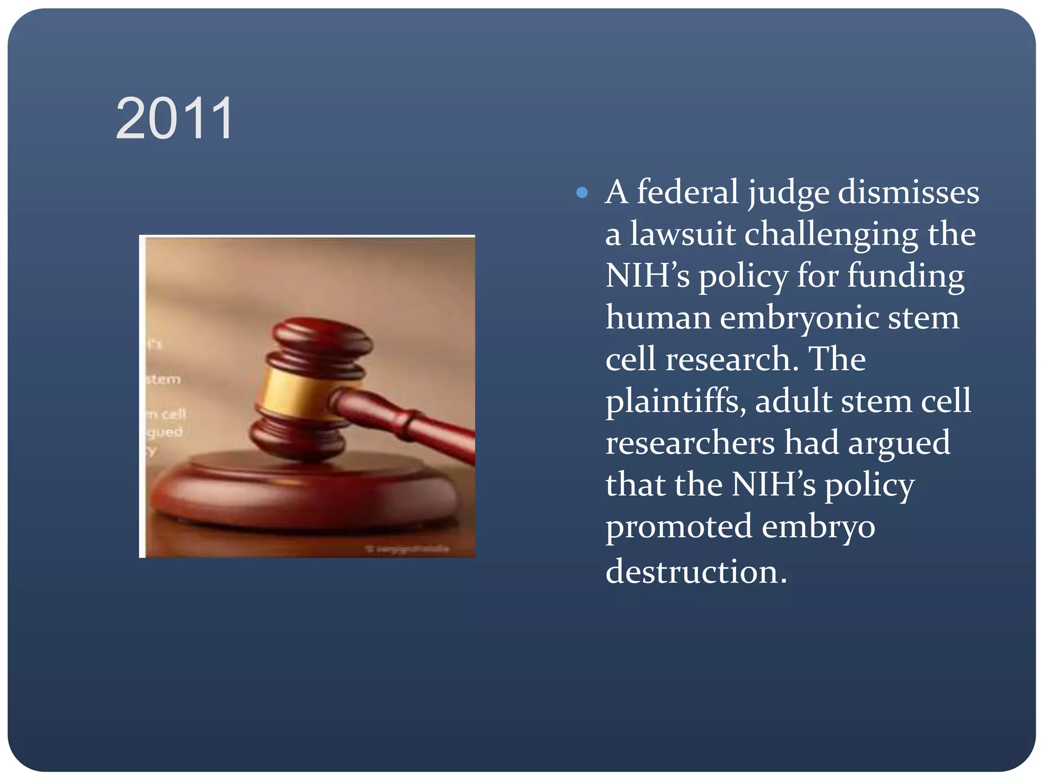 2011
 A federal judge dismisses
a lawsuit challenging the
NIH’s policy for funding
human embryonic stem
cell research. The
plaintiffs, adult stem cell
researchers had argued
that the NIH’s policy
promoted embryo
destruction.
 