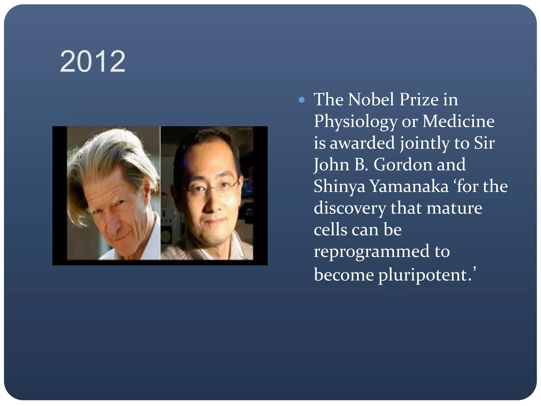 2012
 The Nobel Prize in
Physiology or Medicine
is awarded jointly to Sir
John B. Gordon and
Shinya Yamanaka ‘for the
discovery that mature
cells can be
reprogrammed to
become pluripotent.’
 