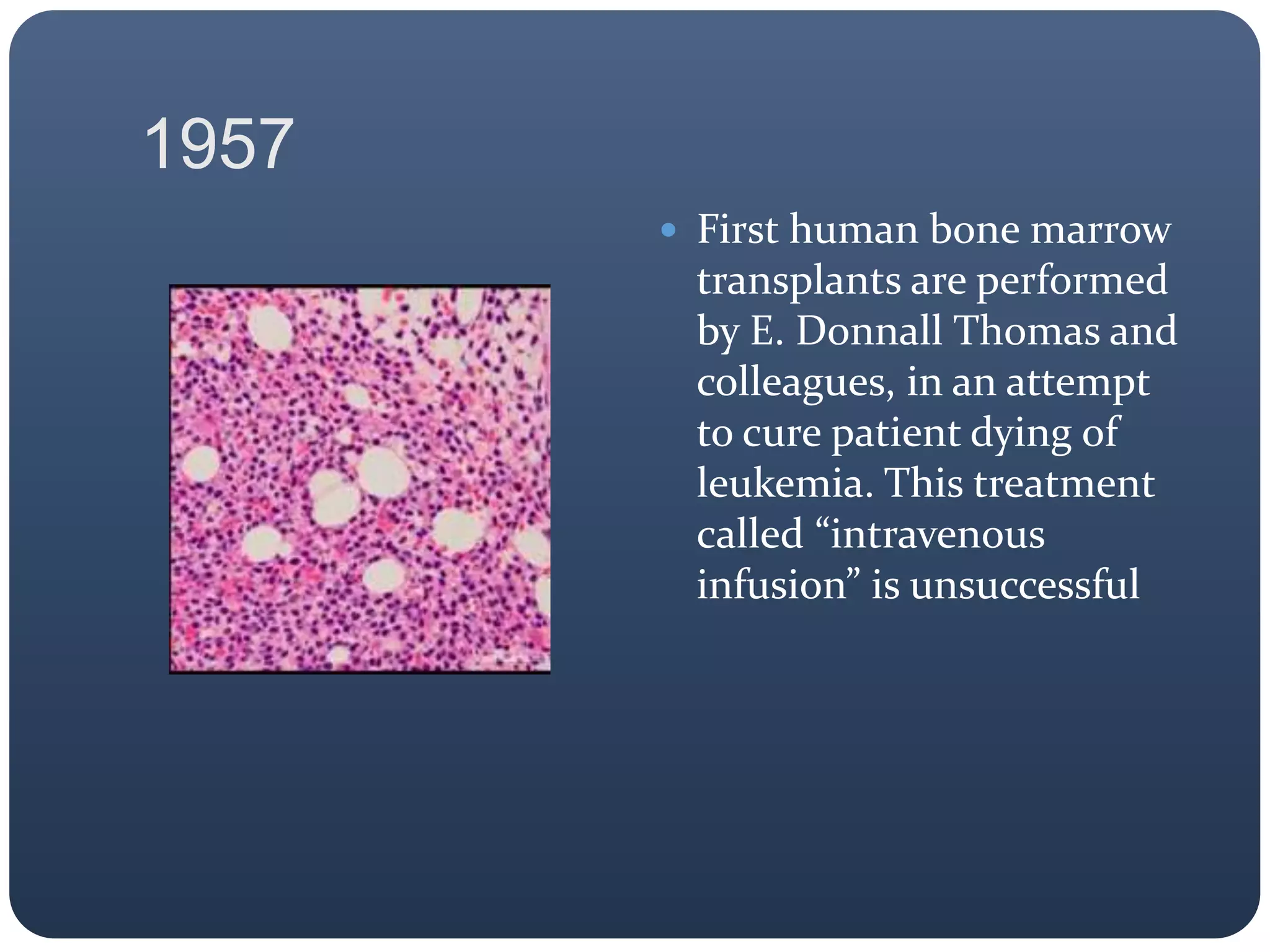 1957
 First human bone marrow
transplants are performed
by E. Donnall Thomas and
colleagues, in an attempt
to cure patient dying of
leukemia. This treatment
called “intravenous
infusion” is unsuccessful
 