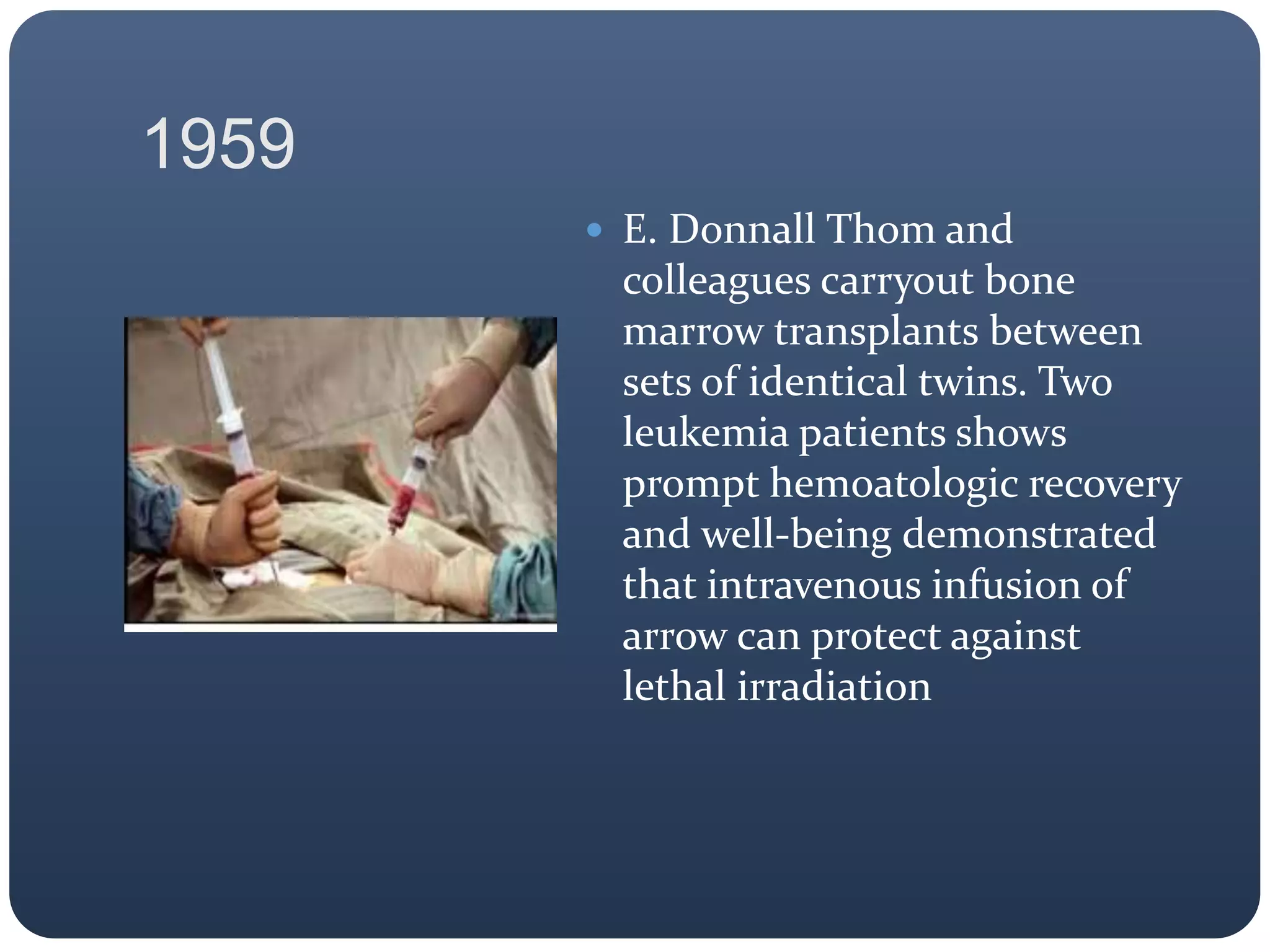 1959
 E. Donnall Thom and
colleagues carryout bone
marrow transplants between
sets of identical twins. Two
leukemia patients shows
prompt hemoatologic recovery
and well-being demonstrated
that intravenous infusion of
arrow can protect against
lethal irradiation
 