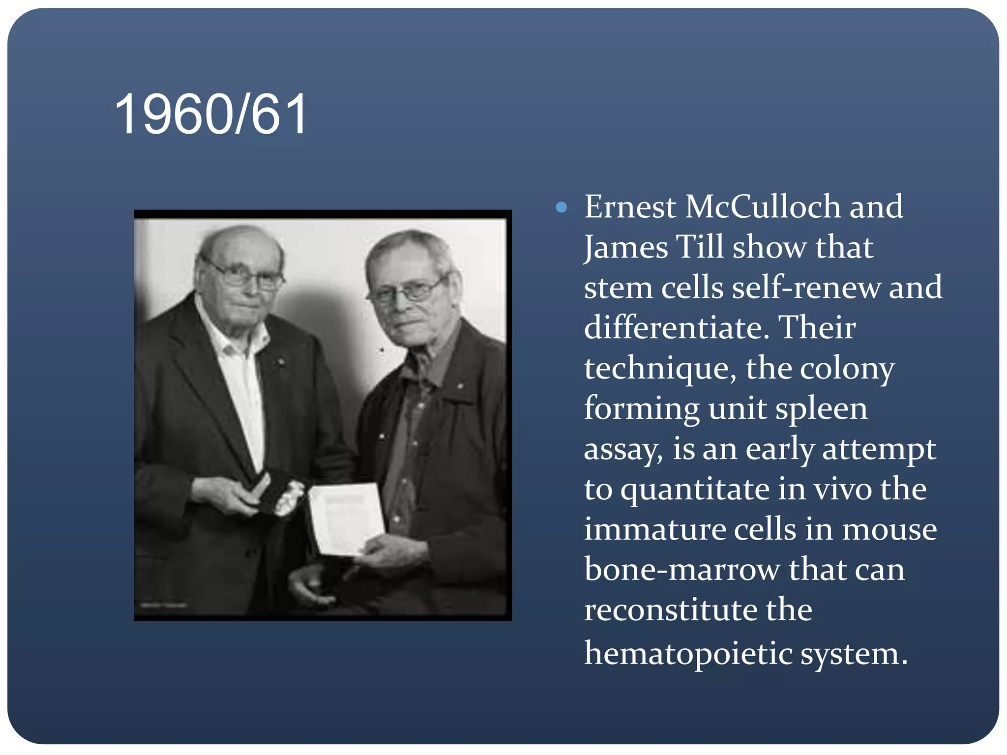 1960/61
 Ernest McCulloch and
James Till show that
stem cells self-renew and
differentiate. Their
technique, the colony
forming unit spleen
assay, is an early attempt
to quantitate in vivo the
immature cells in mouse
bone-marrow that can
reconstitute the
hematopoietic system.
 