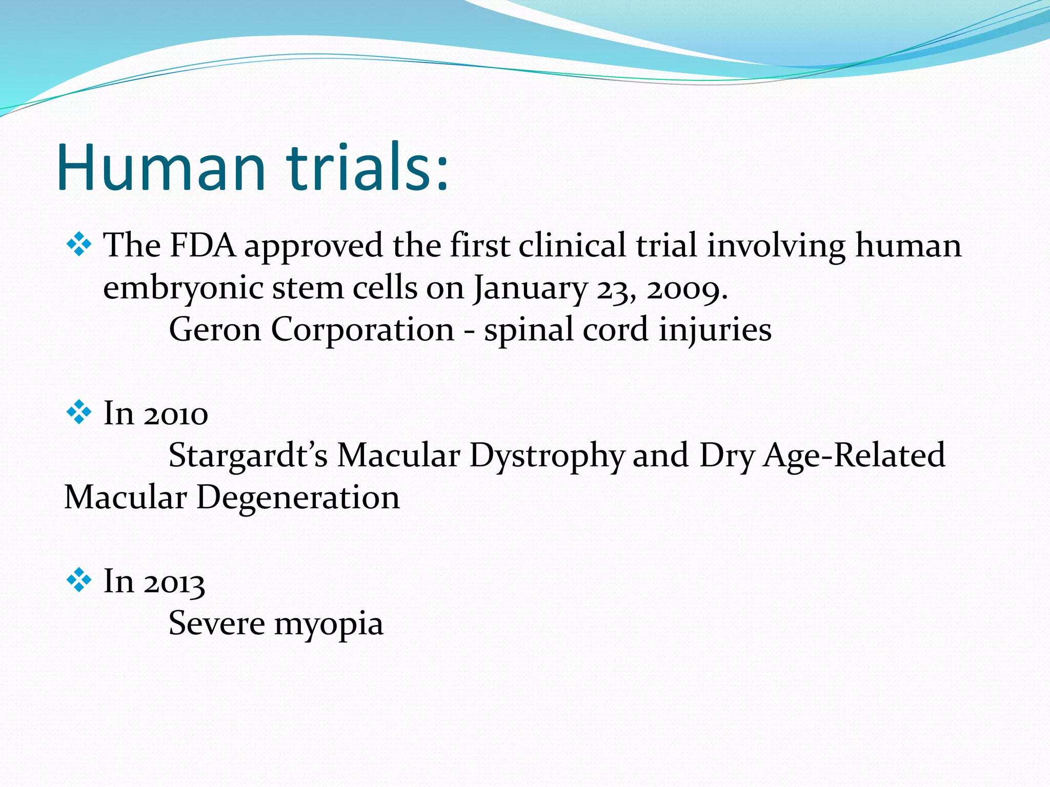 Human trials:
 The FDA approved the first clinical trial involving human
embryonic stem cells on January 23, 2009.
Geron Corporation - spinal cord injuries
 In 2010
Stargardt’s Macular Dystrophy and Dry Age-Related
Macular Degeneration
 In 2013
Severe myopia
 