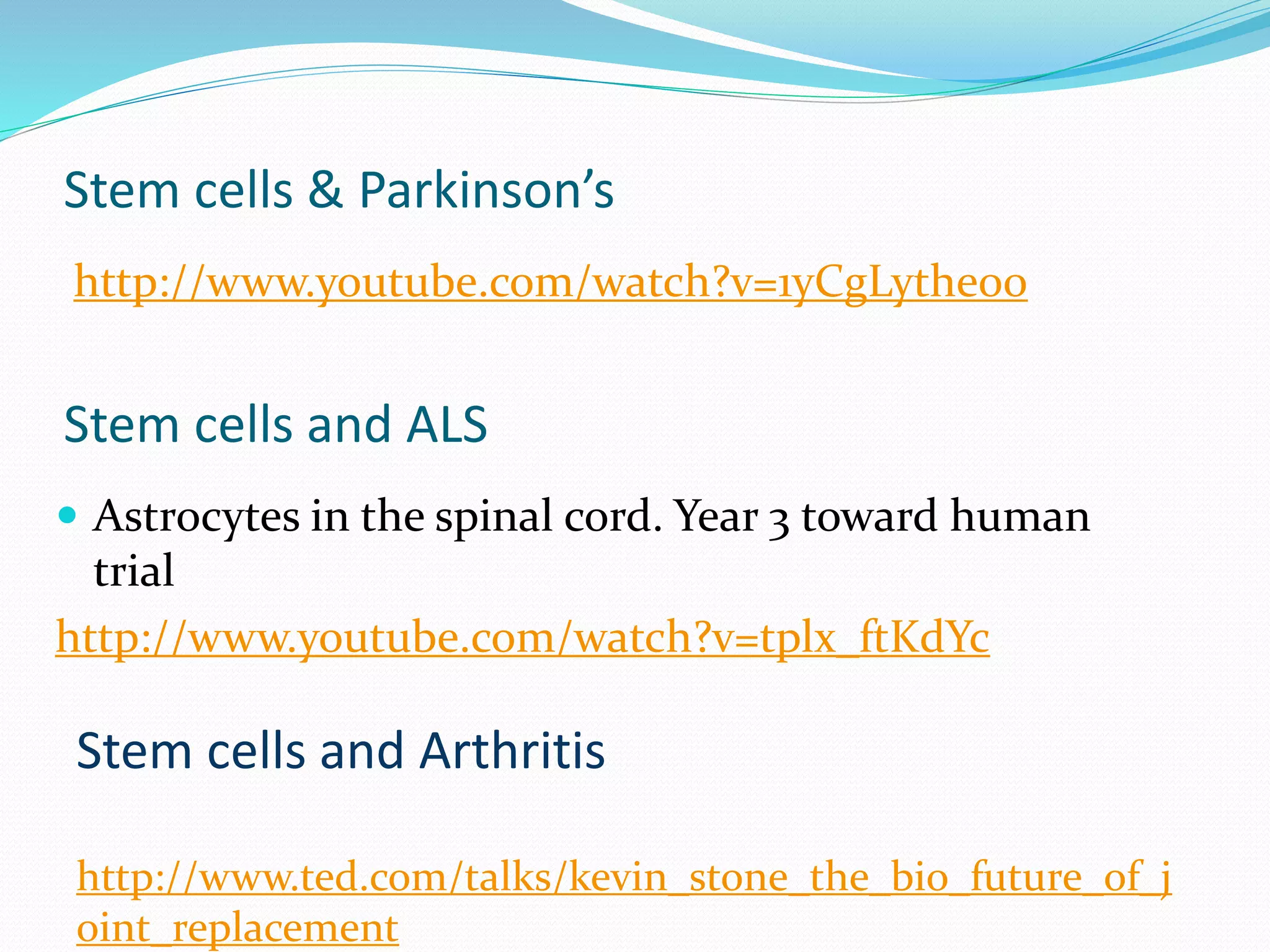 Stem cells & Parkinson’s
http://www.youtube.com/watch?v=1yCgLythe00
Stem cells and ALS
 Astrocytes in the spinal cord. Year 3 toward human
trial
http://www.youtube.com/watch?v=tplx_ftKdYc
Stem cells and Arthritis
http://www.ted.com/talks/kevin_stone_the_bio_future_of_j
oint_replacement
 