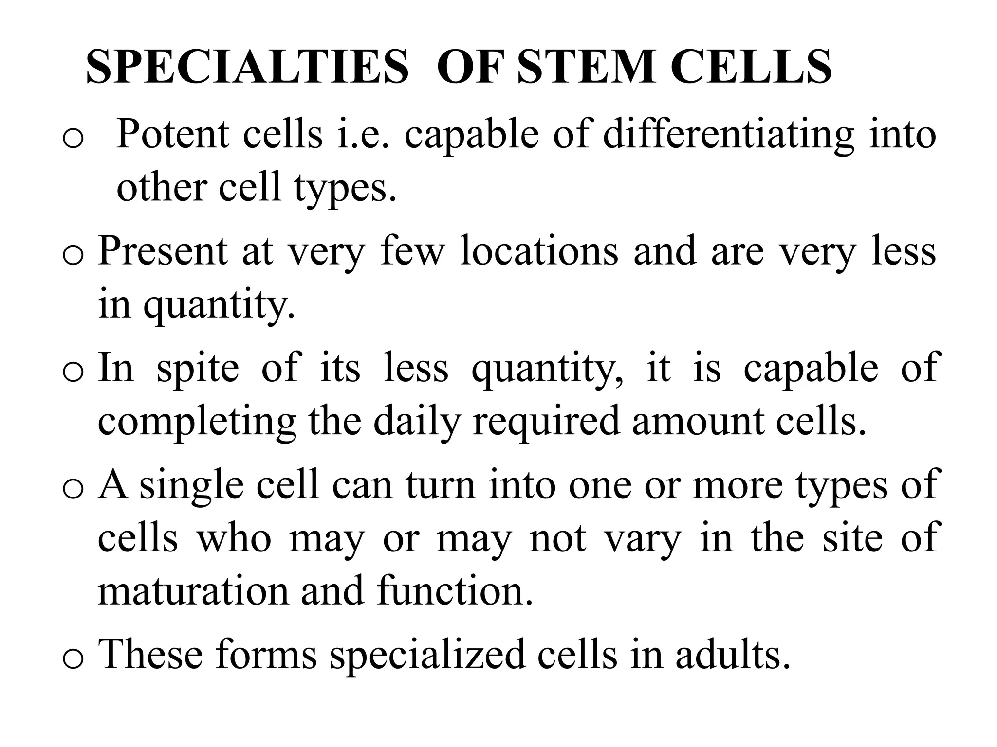 SPECIALTIES OF STEM CELLS
o Potent cells i.e. capable of differentiating into
other cell types.
o Present at very few locations and are very less
in quantity.
o In spite of its less quantity, it is capable of
completing the daily required amount cells.
o A single cell can turn into one or more types of
cells who may or may not vary in the site of
maturation and function.
o These forms specialized cells in adults.
 