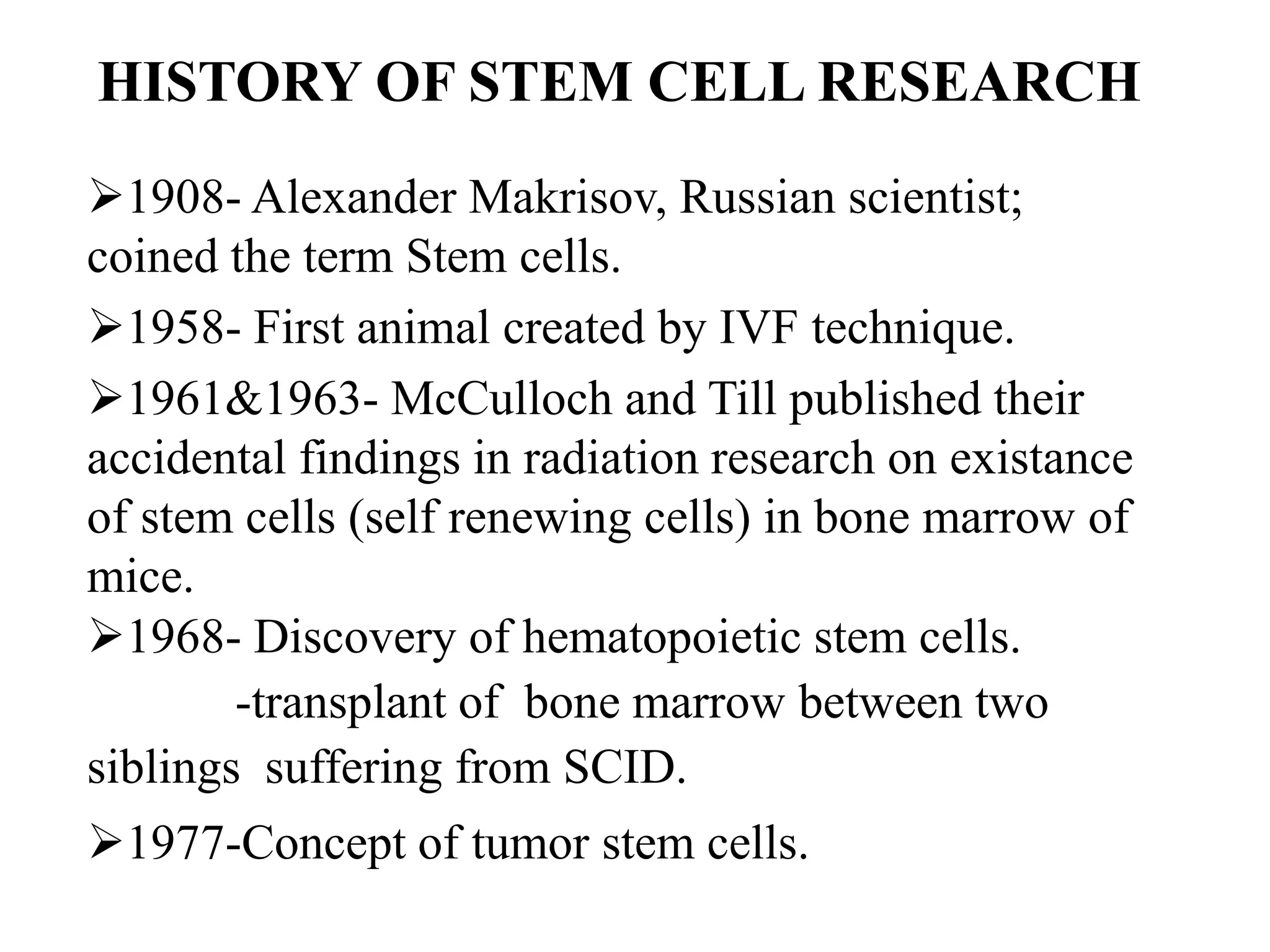 HISTORY OF STEM CELL RESEARCH
1908- Alexander Makrisov, Russian scientist;
coined the term Stem cells.
1958- First animal created by IVF technique.
1961&1963- McCulloch and Till published their
accidental findings in radiation research on existance
of stem cells (self renewing cells) in bone marrow of
mice.
1968- Discovery of hematopoietic stem cells.
-transplant of bone marrow between two
siblings suffering from SCID.
1977-Concept of tumor stem cells.
 