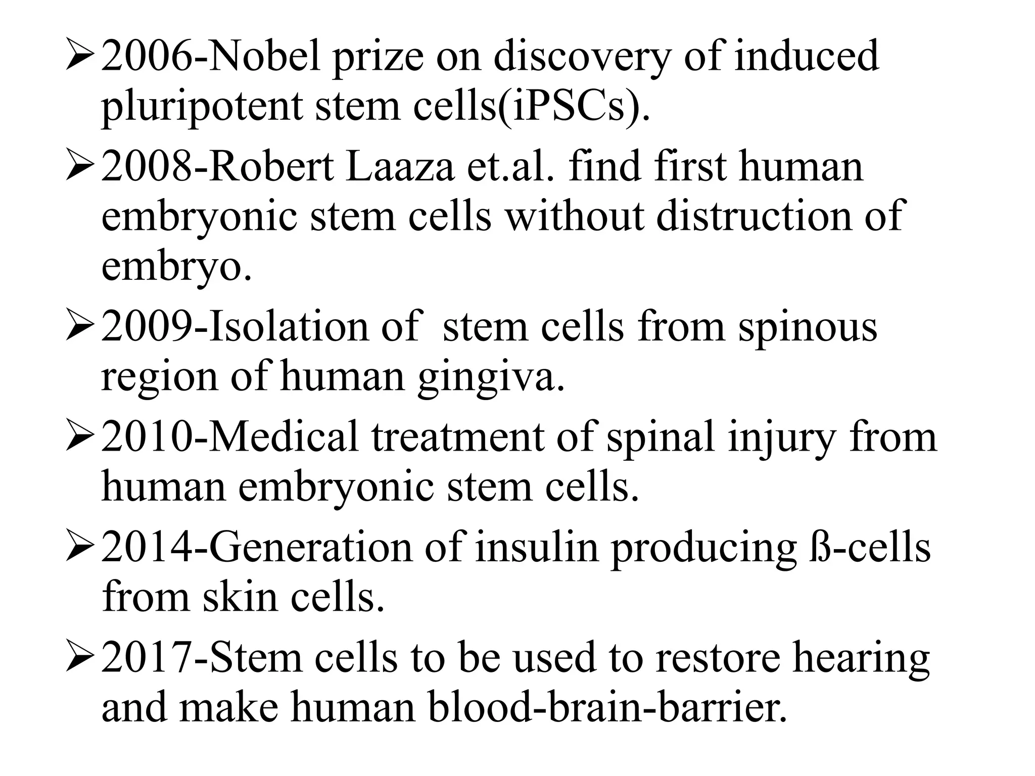 2006-Nobel prize on discovery of induced
pluripotent stem cells(iPSCs).
2008-Robert Laaza et.al. find first human
embryonic stem cells without distruction of
embryo.
2009-Isolation of stem cells from spinous
region of human gingiva.
2010-Medical treatment of spinal injury from
human embryonic stem cells.
2014-Generation of insulin producing ß-cells
from skin cells.
2017-Stem cells to be used to restore hearing
and make human blood-brain-barrier.
 