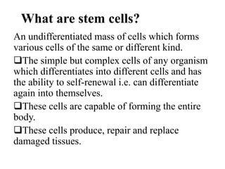 What are stem cells?
An undifferentiated mass of cells which forms
various cells of the same or different kind.
The simple but complex cells of any organism
which differentiates into different cells and has
the ability to self-renewal i.e. can differentiate
again into themselves.
These cells are capable of forming the entire
body.
These cells produce, repair and replace
damaged tissues.
 