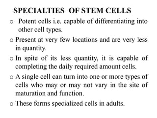 SPECIALTIES OF STEM CELLS
o Potent cells i.e. capable of differentiating into
other cell types.
o Present at very few locations and are very less
in quantity.
o In spite of its less quantity, it is capable of
completing the daily required amount cells.
o A single cell can turn into one or more types of
cells who may or may not vary in the site of
maturation and function.
o These forms specialized cells in adults.
 