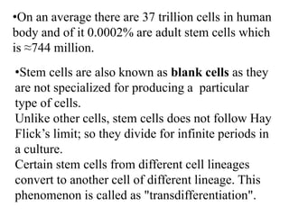 •On an average there are 37 trillion cells in human
body and of it 0.0002% are adult stem cells which
is ≈744 million.
•Stem cells are also known as blank cells as they
are not specialized for producing a particular
type of cells.
Unlike other cells, stem cells does not follow Hay
Flick’s limit; so they divide for infinite periods in
a culture.
Certain stem cells from different cell lineages
convert to another cell of different lineage. This
phenomenon is called as "transdifferentiation".
 