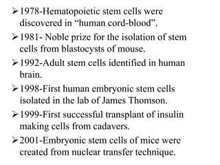 1978-Hematopoietic stem cells were
discovered in “human cord-blood”.
1981- Noble prize for the isolation of stem
cells from blastocysts of mouse.
1992-Adult stem cells identified in human
brain.
1998-First human embryonic stem cells
isolated in the lab of James Thomson.
1999-First successful transplant of insulin
making cells from cadavers.
2001-Embryonic stem cells of mice were
created from nuclear transfer technique.
 
