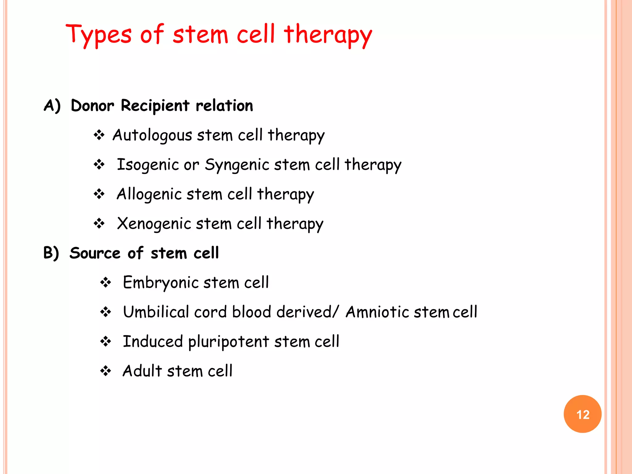 A) Donor Recipient relation
 Autologous stem cell therapy
 Isogenic or Syngenic stem cell therapy
 Allogenic stem cell therapy
 Xenogenic stem cell therapy
B) Source of stem cell
 Embryonic stem cell
 Umbilical cord blood derived/ Amniotic stem cell
 Induced pluripotent stem cell
 Adult stem cell
Types of stem cell therapy
12
 